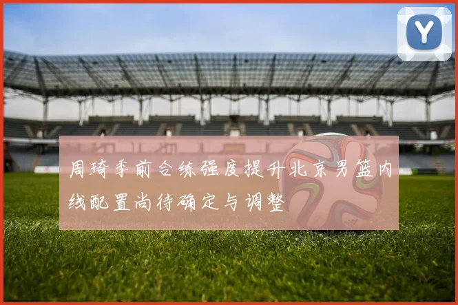 周琦季前合练强度提升北京男篮内线配置尚待确定与调整